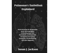 Pulmonary Embolism Explained: Understanding PE, Recognizing Early Warning Signs, Preventing Deep Vein Thrombosis and Blood Clots, Navigating Emergency Treatment, and Reclaiming Life After Diagnosis