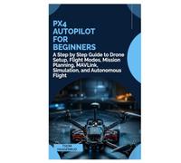 PX4 Autopilot for Beginners: A Step by Step Guide to Drone Setup, Flight Modes, Mission Planning, MAVLink, Simulation, and Autonomous Flight