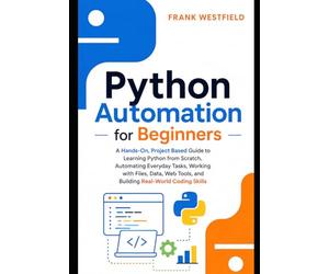 Python Automation for Beginners: A Hands-On, Project-Based Guide to Learning Python from Scratch, Automating Everyday Tasks, Working with Files, Data, Web Tools, and Building Real-World Coding Skills