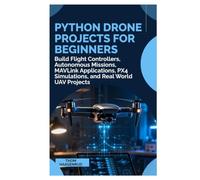 Python Drone Projects for Beginners: Build Flight Controllers, Autonomous Missions, MAVLink Applications, PX4 Simulations, and Real World UAV Projects