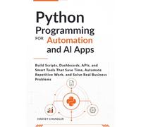 Python Programming for Automation and AI Apps: Build Scripts, Dashboards, APIs, and Smart Tools That Save Time, Automate Repetitive Work, and Solve Real Business Problems