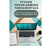 Python Programming Fundamentals: Learn to Code by Building Real-World Projects - A Practical Beginner’s Guide