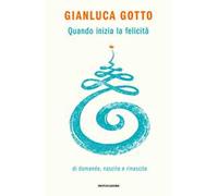 QUANDO INIZIA LA FELICITA'. DI DOMANDE, NASCITE E RINASCITE - GOTTO GIANLUCA -