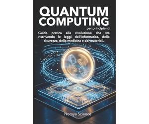 QUANTUM COMPUTING PER PRINCIPIANTI: GUIDA PRATICA ALLA RIVOLUZIONE CHE STA RISCRIVENDO LE LEGGI DELL'INFORMATICA, DELLA SICUREZZA, DELLA MEDICINA E DEI MATERIALI.