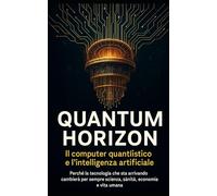Quantum Horizon - La vera rivoluzione del pianeta: quando il computer quantistico incontrerà l’Intelligenza Artificiale: Perché la tecnologia che sta arrivando cambierà per sempre scienza, sanità, eco