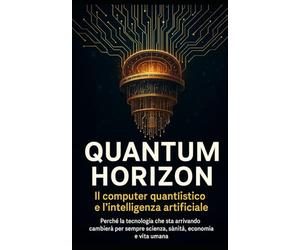 Quantum Horizon - La vera rivoluzione del pianeta: quando il computer quantistico incontrerà l’Intelligenza Artificiale: Perché la tecnologia che sta arrivando cambierà per sempre scienza, sanità, eco
