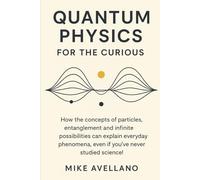 QUANTUM PHYSICS FOR THE CURIOUS: How the concepts of particles, entanglement and infinite possibilities can explain everyday phenomena, even if you've never studied science!