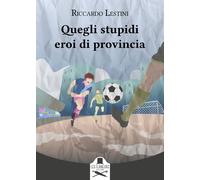 Quegli stupidi eroi di provincia - Lestini Riccardo