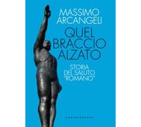 QUEL BRACCIO ALZATO. STORIA DEL SALUTO «ROMANO» - ARCANGELI MASSIMO -