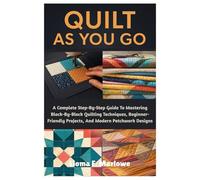QUILT AS YOU GO: A Complete Step-By-Step Guide To Mastering Block-By-Block Quilting Techniques, Beginner-Friendly Projects, And Modern Patchwork Designs