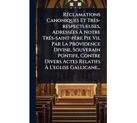 RÃ(c)clamations Canoniques Et Très-respectueuses, AdressÃ(c)es à Notre TrÃ(c)s-saint-père Pie Vii, Par La Providence Divine, Souverain Pontife, Contre Divers Actes Relatifs à L'eglise Gallicane...