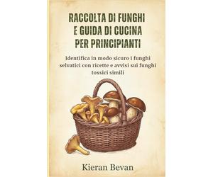 RACCOLTA DI FUNGHI E GUIDA DI CUCINA PER PRINCIPIANTI: Identifica in modo sicuro i funghi selvatici con ricette e avvisi sui funghi tossici simili