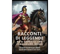 Racconti di Leggende: Re e Generali Che Forgiarono Imperi: 20 storie in prima persona di antichi comandanti, fondatori di imperi e conquistatori leggendari