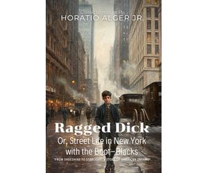 Ragged Dick, Or, Street Life in New York with the Boot-Blacks By Horatio Alger Jr. (Illustrated & Annotated): A Rags-to-Riches Tale of American Ambition and Determination