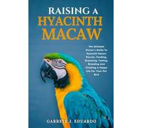 Raising A Hyacinth Macaw: The Ultimate Owner’s Guide To Hyacinth Macaw Parrots, Feeding, Grooming, Taming, Breeding And Creating A Happy Life For Your Pet Bird