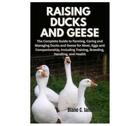 Raising Ducks and Geese: The Complete Guide to Farming, Caring and Managing Ducks and Geese for Meat, Eggs and Companionship, Including Training, Breeding, Handling, and Health