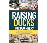 Raising Ducks For Beginners: The Complete Guide to Choosing Breeds, Building the Perfect Habitat, and Keeping Happy, Healthy Ducks at Home