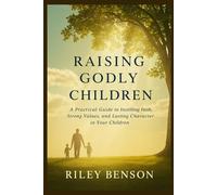 Raising Godly Children: A Practical Guide to Instilling Faith, Strong Values, and Lasting Character in Your Children