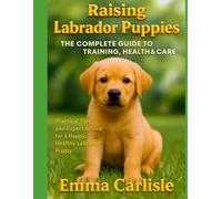 Raising Labrador Puppies: The Complete Guide to Training, Health & Care: Practical Tips and Expert Advice for a Happy, Healthy Labrador Puppy