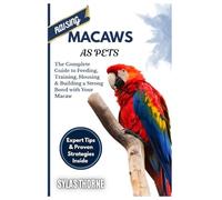 RAISING MACAWS AS PETS: The Complete Guide To Feeding, Training, Housing & Building A Strong Bond With Your Macaw