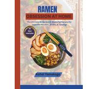 Ramen Obsession at Home: The Ultimate Guide to 100 Masterful Recipes for Japanese Noodles, Broths, & Toppings