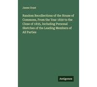 Random Recollections of the House of Commons, From the Year 1830 to the Close of 1835, Including Personal Sketches of the Leading Members of All Parties
