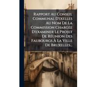 Rapport Au Conseil Communal D'ixelles Au Nom De La Commission ChargÃ(c)e D'examiner Le Projet De RÃ(c)union Des Faubourgs À La Ville De Bruxelles...