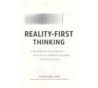 Reality-First Thinking: A Discipline for Clear Judgment, Fewer Errors, and Better Decisions Under Uncertainty