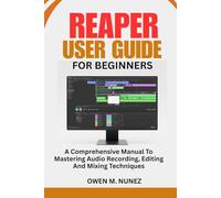 REAPER USER GUIDE FOR BEGINNERS: A Comprehensive Manual To Mastering Audio Recording, Editing And Mixing Techniques