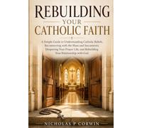 Rebuilding Your Catholic Faith: A Simple Guide to Understanding Catholic Beliefs, Reconnecting with the Mass and Sacraments, Deepening Your Prayer Life, and Rebuilding Your Relationship with God