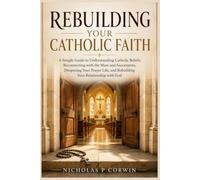 Rebuilding Your Catholic Faith: A Simple Guide to Understanding Catholic Beliefs, Reconnecting with the Mass and Sacraments, Deepening Your Prayer Life, and Rebuilding Your Relationship with God