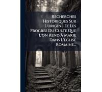 Recherches Historiques Sur L'origine Et Les Progrès Du Culte Que L'on Rend À Marie Dans L'eglise Romaine...