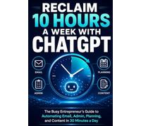 Reclaim 10 Hours a Week with ChatGPT: The Busy Entrepreneur’s Guide to Automating Email, Admin, Planning, and Content in 30 Minutes a Day