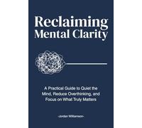 Reclaiming Mental Clarity: A Practical Guide to Quiet the Mind, Reduce Overthinking, and Focus on What Truly Matters.