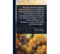 Recueil De Documents Pour Servir à L'histoire De L'ancien Gouvernement De Lyon, Contenant Des Notices Chronologiques Et GÃ(c)nÃ(c)alogiques Sur Les Familles Nobles Ou Anoblies... Avec Le Blason De Leurs Armes...