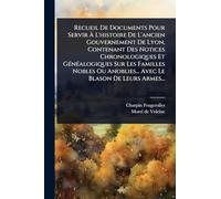 Recueil De Documents Pour Servir À L'histoire De L'ancien Gouvernement De Lyon, Contenant Des Notices Chronologiques Et GÃ(c)nÃ(c)alogiques Sur Les ... Anoblies... Avec Le Blason De Leurs Armes...