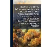 Recueil Des Édits, DÃ(c)clarations, Arrests Du Conseil Et Des Parlements De Paris Et Toulouse, Au Sujet De La Religion PrÃ(c)tendu RÃ(c)formÃ(c)e Depuis 1629 Jusqu'Ã PrÃ(c)sent