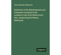 Refutation of the Misstatements and Calumnies Contained in Mr. Lockhart's Life of Sir Walter Scott, Bart., Respecting the Messrs. Ballantyne