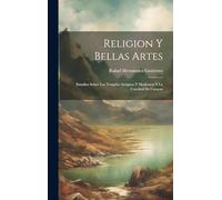 Religion Y Bellas Artes: Estudios Sobre Los Templos Antiguos Y Modernos Y La Catedral De Caracas