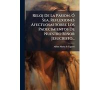 Reloj De La Pasion, Ã" Sea, Reflexiones Afectuosas Sobre Los Padecimientos De Nuestro Señor Jesucristo...