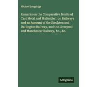 Remarks on the Comparative Merits of Cast Metal and Malleable Iron Railways and an Account of the Stockton and Darlington Railway, and the Liverpool and Manchester Railway, &c., &c.