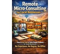 Remote Micro-Consulting for Local Businesses: How to Get Paid to Solve Simple Problems for Small Businesses-No Experience, No Degree, No Office