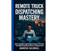 Remote Truck Dispatching Mastery : Build a Profitable Freight Dispatch Business From Home - Even Without Experience, Drivers, or Owning a Truck: A Step-by-Step Guide to Starting, Running, and Scaling