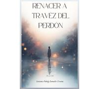 Renacer a Través del Perdón.: Un camino para soltar el dolor, sanar heridas emocionales y volver a ti.