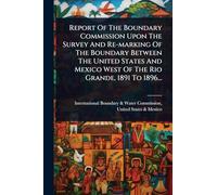 Report Of The Boundary Commission Upon The Survey And Re-marking Of The Boundary Between The United States And Mexico West Of The Rio Grande, 1891 To 1896...