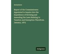 Report of the Commissioners Appointed to Inquire Into the Expediency of Revising and Amending the Laws Relating to Taxation and Exemption Therefrom. January, 1875