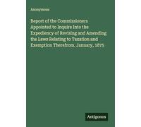 Report of the Commissioners Appointed to Inquire Into the Expediency of Revising and Amending the Laws Relating to Taxation and Exemption Therefrom. January, 1875
