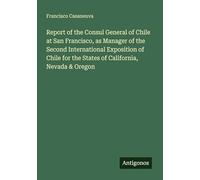Report of the Consul General of Chile at San Francisco, as Manager of the Second International Exposition of Chile for the States of California, Nevada & Oregon