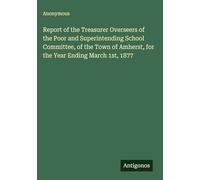 Report of the Treasurer Overseers of the Poor and Superintending School Committee, of the Town of Amherst, for the Year Ending March 1st, 1877