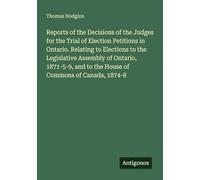 Reports of the Decisions of the Judges for the Trial of Election Petitions in Ontario. Relating to Elections to the Legislative Assembly of Ontario, ... and to the House of Commons of Canada, 1874-8
